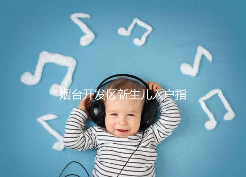 煙臺開發(fā)區(qū)新生兒入戶指南，詳細地址加電話請查收