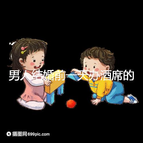 男人結婚前一天辦酒席的名字是什么？不同地區差異很大