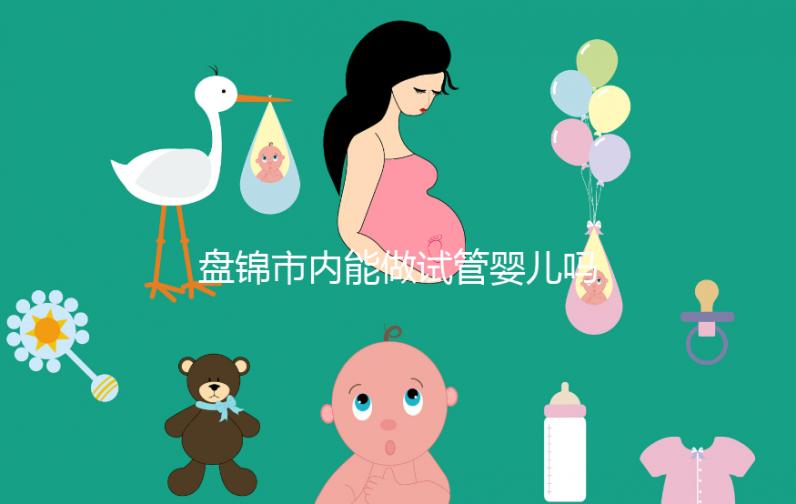 盤錦市內(nèi)能做試管嬰兒嗎？遼寧省內(nèi)姐妹大多選擇這里