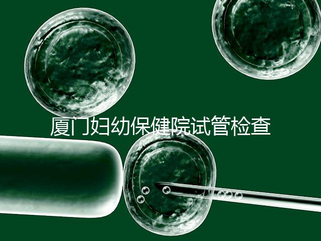 廈門婦幼保健院試管檢查費用揭秘，哪些流程收費一清二楚