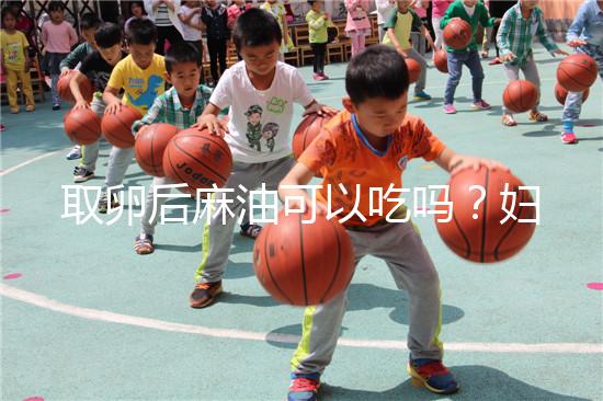 取卵后麻油可以吃嗎？婦科醫(yī)生劉慧這樣回應(yīng)