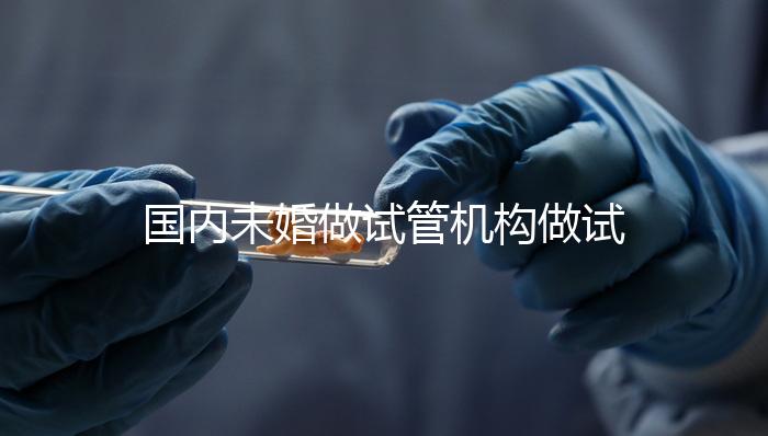 國內未婚做試管機構做試管哪家好？這三家醫院試管成功率最高