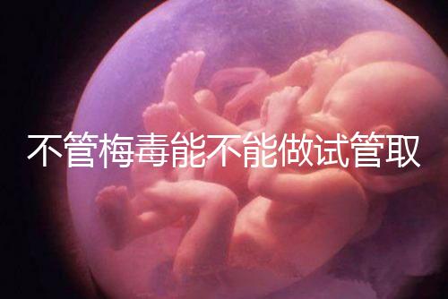 不管梅毒能不能做試管取卵，先弄清楚卵子能不能用