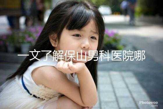 一文了解保山男科醫(yī)院哪家最正規(guī)，內(nèi)含機構(gòu)地址