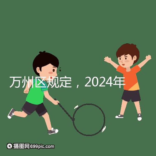 萬(wàn)州區(qū)規(guī)定，2024年重慶小學(xué)生入學(xué)政策速度必須滿6歲