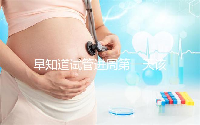 早知道試管進周第一天該怎么辦，附上詳細的步驟和具體的時間