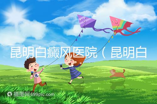 昆明白癜風醫院（昆明白點癲風醫院在哪里）