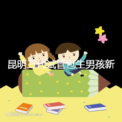 昆明三代試管包生男孩新騙局！別被價格便宜、幾率大迷了眼