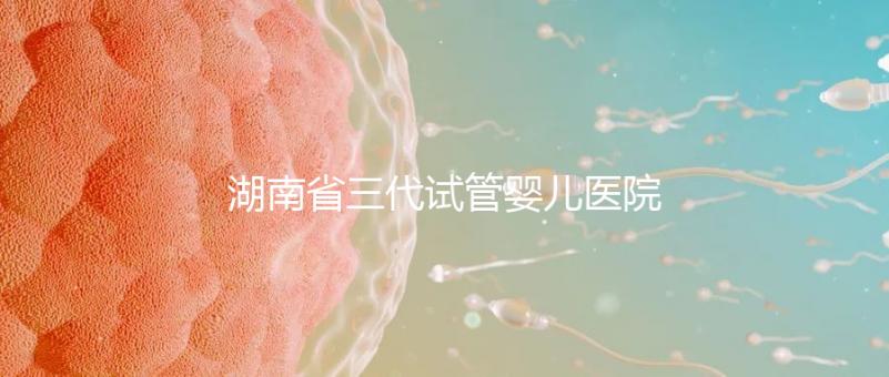 湖南省三代試管嬰兒醫(yī)院名單，2024年助孕成功率前三名參考