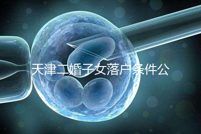 天津二婚子女落戶條件公布,想了解2024年新政策