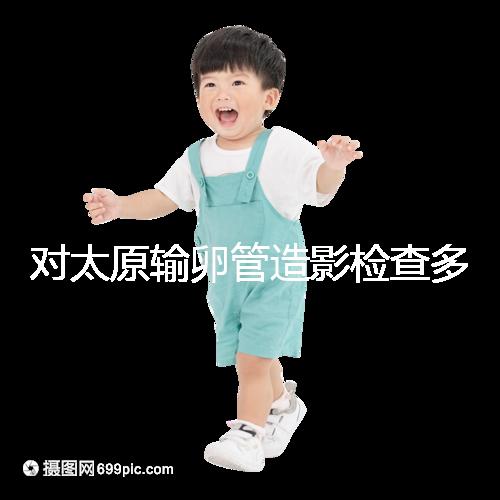 對太原輸卵管造影檢查多少錢,哪家醫院好,快速收集?