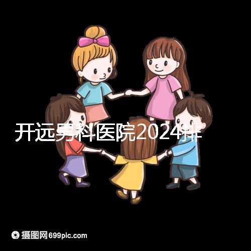 開遠男科醫院2024排名公布，哪里好又便宜一看便知