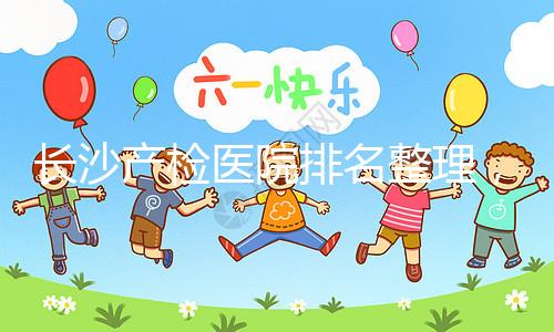 長(zhǎng)沙產(chǎn)檢醫(yī)院排名整理，2024年誰(shuí)說(shuō)只有湘雅醫(yī)院上榜？