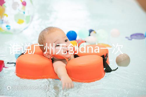 誰說廣州無創(chuàng)dna一次費用要千元，符合條件廣東省婦幼免費