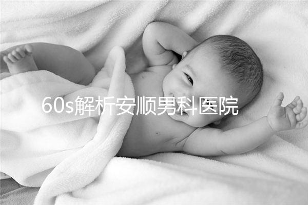 60s解析安順男科醫院哪家比較好，內含2024最新排名表