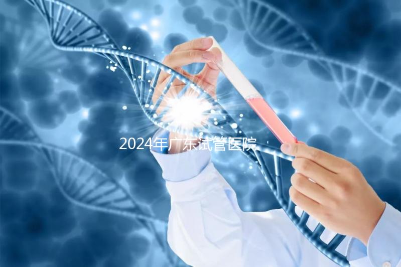 2024年廣東試管醫院排名參考，廣州醫科大學第三醫院和中山第一醫院排名前十