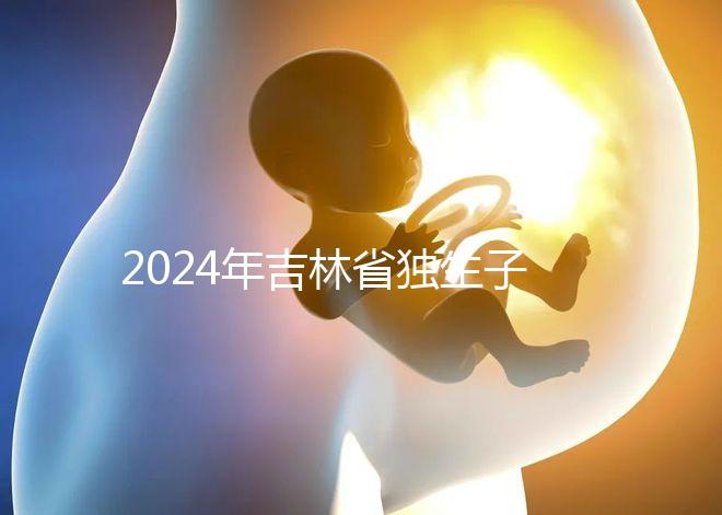 2024年吉林省獨(dú)生子女費(fèi)用新規(guī)定解讀，四平12月這筆錢記得去領(lǐng)