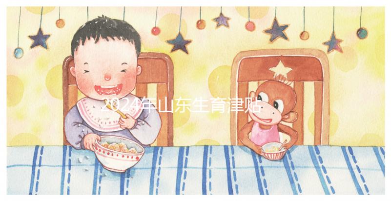 2024年山東生育津貼政策調(diào)整，濟(jì)南每月到時間發(fā)放