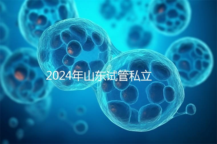 2024年山東試管私立醫院排名公開，哪家供卵機構好一目了然
