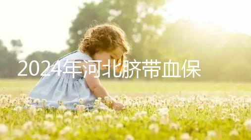 2024年河北臍帶血保存機構公開，唐山自存多少錢一年一目了然