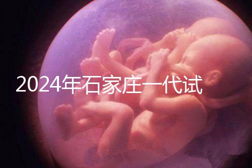 2024年石家莊一代試管總費(fèi)用公開，包括詳細(xì)的助孕檢查項(xiàng)目
