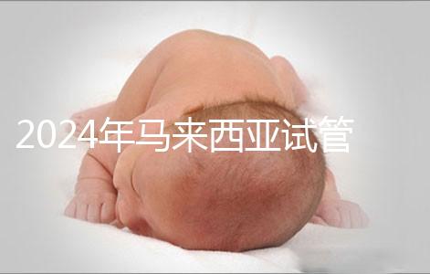 2024年馬來(lái)西亞試管嬰兒費(fèi)用明細(xì)，差異不大，6