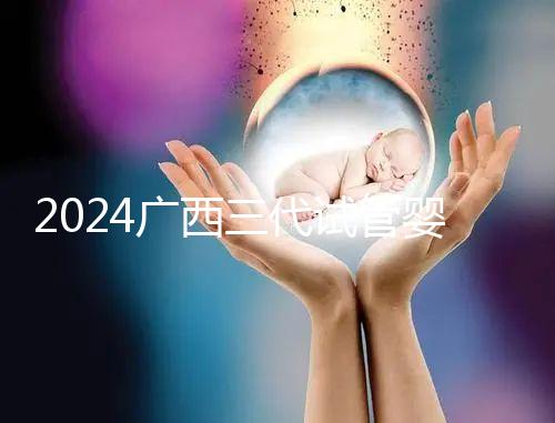 2024廣西三代試管嬰兒醫院大全，除柳州婦幼、924醫院還有它！