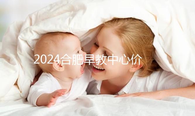 2024合肥早教中心價格表更新，哪家收費合理拿去參考