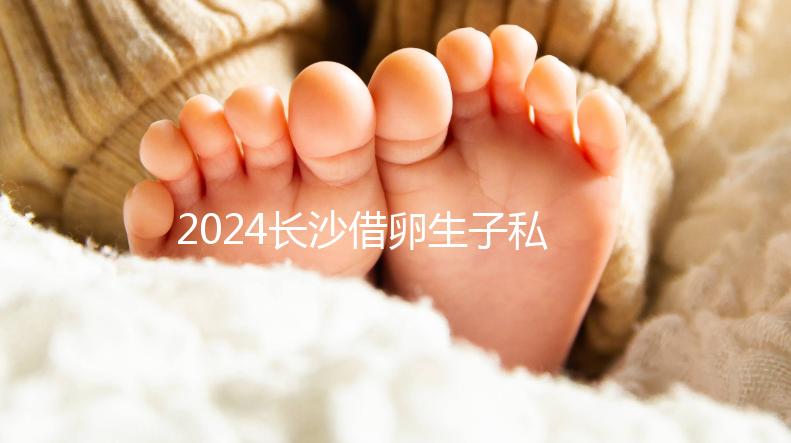 2024長(zhǎng)沙借卵生子私立醫(yī)院公開(kāi)，滿足條件三代還能選性別