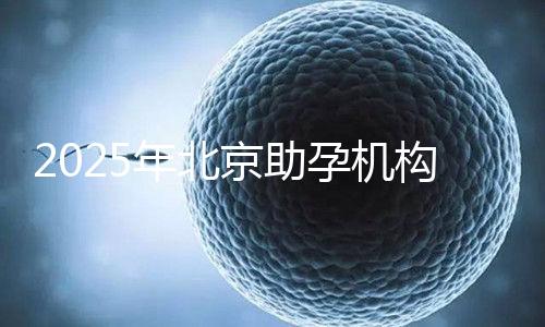 2025年北京助孕機構排名,朝陽區(qū)這些機構試管成功率很高